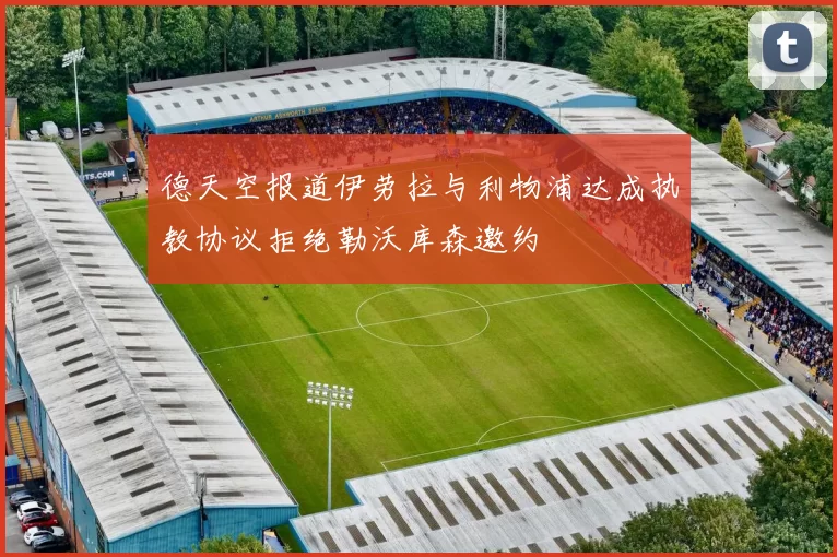 德天空报道伊劳拉与利物浦达成执教协议拒绝勒沃库森邀约