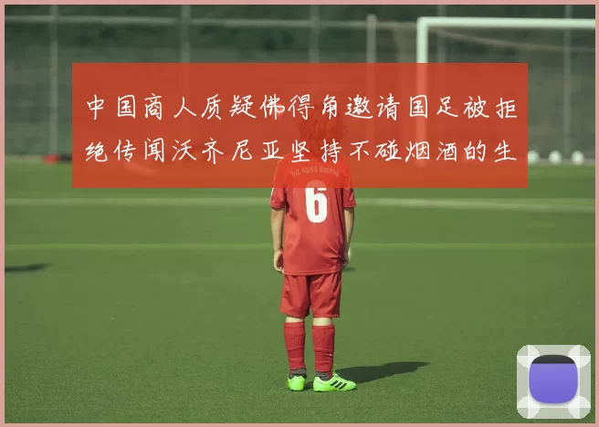 中国商人质疑佛得角邀请国足被拒绝传闻沃齐尼亚坚持不碰烟酒的生活方式