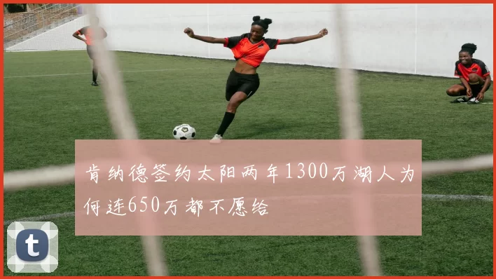 肯纳德签约太阳两年1300万湖人为何连650万都不愿给