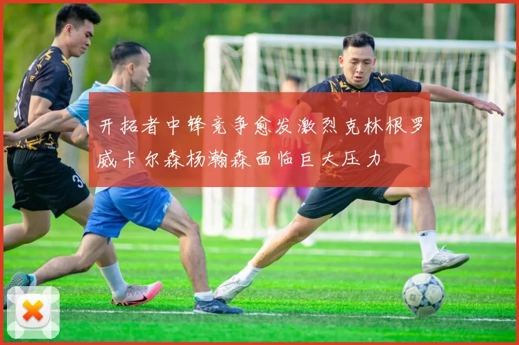 开拓者中锋竞争愈发激烈克林根罗威卡尔森杨瀚森面临巨大压力