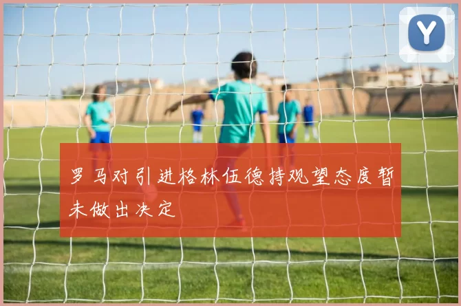 罗马对引进格林伍德持观望态度暂未做出决定