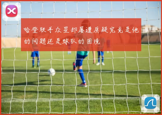 哈登联手众星却屡遭质疑究竟是他的问题还是球队的困境