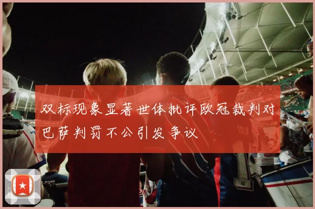 双标现象显著世体批评欧冠裁判对巴萨判罚不公引发争议