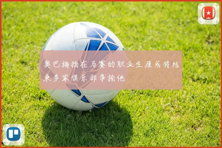 奥巴梅扬在马赛的职业生涯或将结束多家俱乐部争抢他