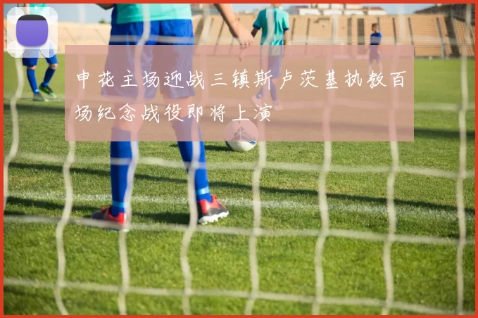 申花主场迎战三镇斯卢茨基执教百场纪念战役即将上演