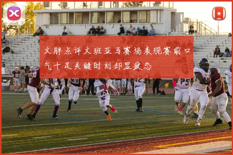 文胖点评文班亚马赛场表现赛前口气十足关键时刻却显疲态