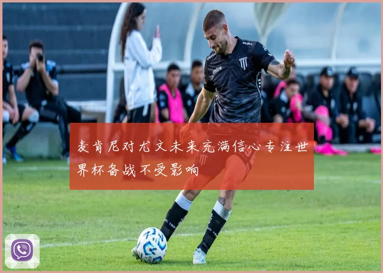 麦肯尼对尤文未来充满信心专注世界杯备战不受影响
