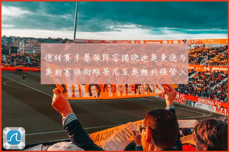 德转赛季暴涨阵容揭晓迪奥曼德与奥利塞领衔维蒂尼亚奥赖利强势入选