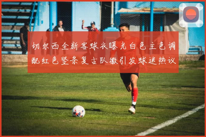 切尔西全新客球衣曝光白色主色调配红色竖条复古队徽引发球迷热议
