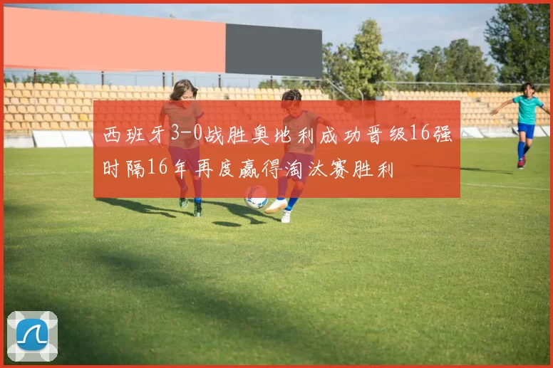 西班牙3-0战胜奥地利成功晋级16强时隔16年再度赢得淘汰赛胜利