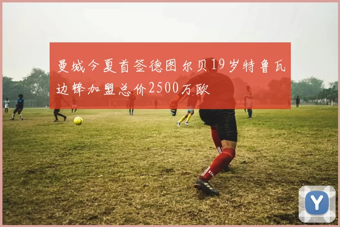 曼城今夏首签德图尔贝19岁特鲁瓦边锋加盟总价2500万欧