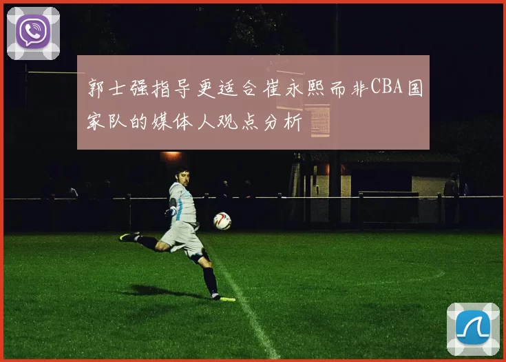 郭士强指导更适合崔永熙而非CBA国家队的媒体人观点分析
