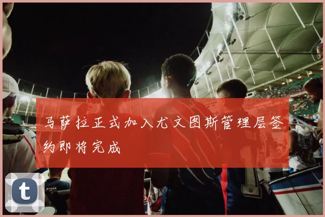 马萨拉正式加入尤文图斯管理层签约即将完成