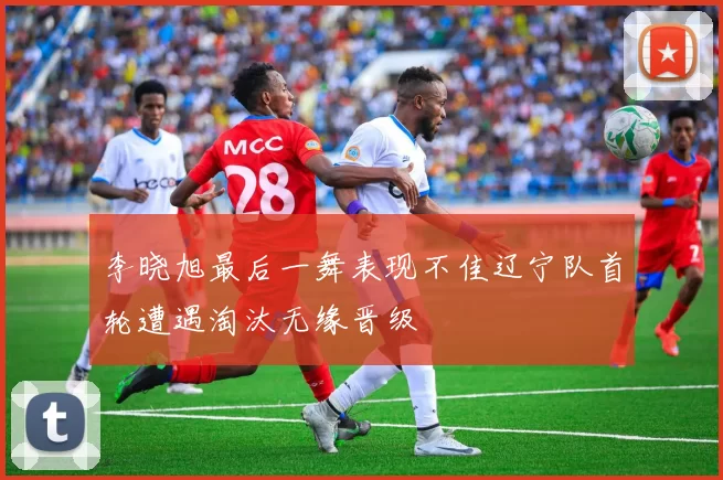 李晓旭最后一舞表现不佳辽宁队首轮遭遇淘汰无缘晋级