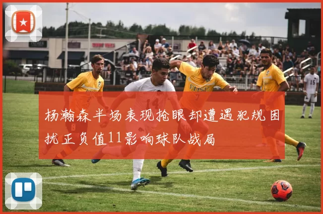 杨瀚森半场表现抢眼却遭遇犯规困扰正负值11影响球队战局