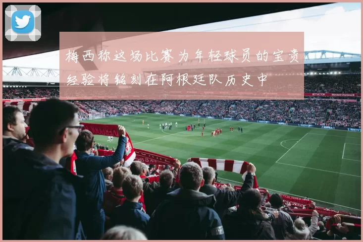 梅西称这场比赛为年轻球员的宝贵经验将铭刻在阿根廷队历史中